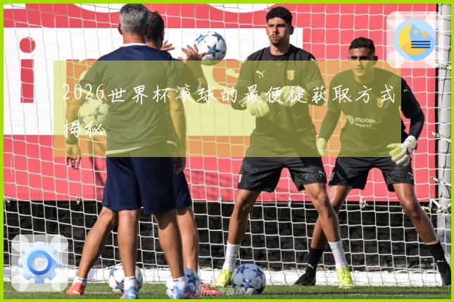 2026世界杯滚球的最便捷获取方式揭秘
